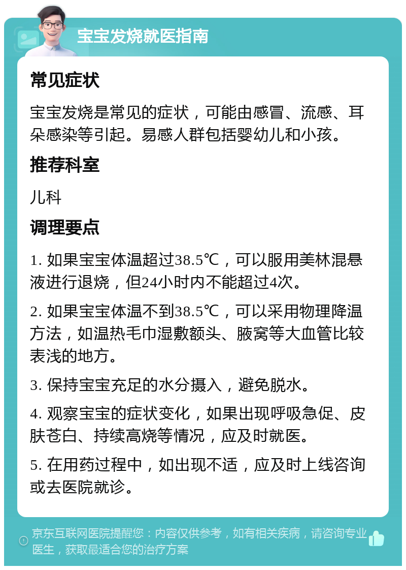 宝宝发烧就医指南 常见症状 宝宝发烧是常见的症状，可能由感冒、流感、耳朵感染等引起。易感人群包括婴幼儿和小孩。 推荐科室 儿科 调理要点 1. 如果宝宝体温超过38.5℃，可以服用美林混悬液进行退烧，但24小时内不能超过4次。 2. 如果宝宝体温不到38.5℃，可以采用物理降温方法，如温热毛巾湿敷额头、腋窝等大血管比较表浅的地方。 3. 保持宝宝充足的水分摄入，避免脱水。 4. 观察宝宝的症状变化，如果出现呼吸急促、皮肤苍白、持续高烧等情况，应及时就医。 5. 在用药过程中，如出现不适，应及时上线咨询或去医院就诊。