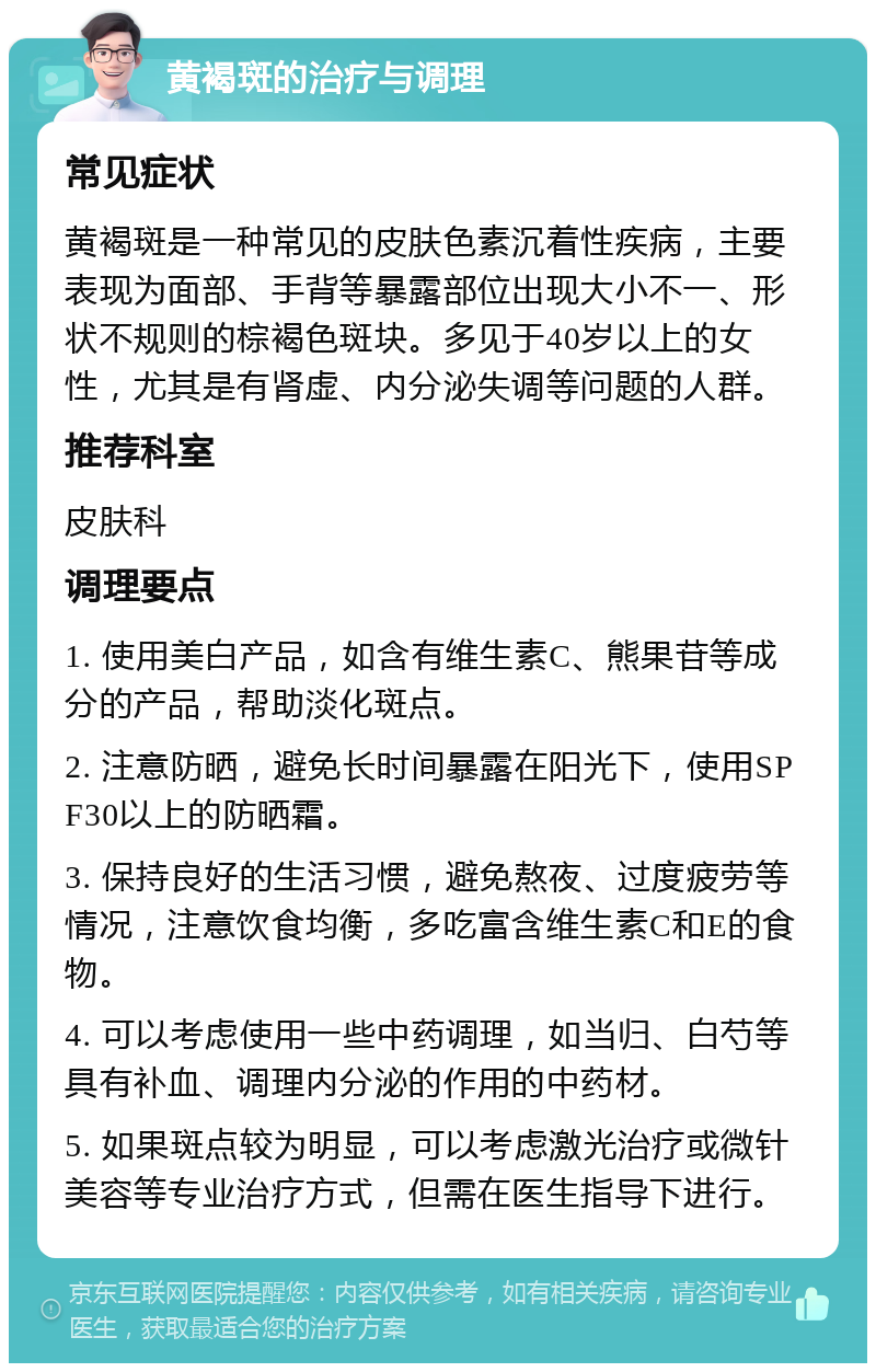 黄褐斑的治疗与调理 常见症状 黄褐斑是一种常见的皮肤色素沉着性疾病，主要表现为面部、手背等暴露部位出现大小不一、形状不规则的棕褐色斑块。多见于40岁以上的女性，尤其是有肾虚、内分泌失调等问题的人群。 推荐科室 皮肤科 调理要点 1. 使用美白产品，如含有维生素C、熊果苷等成分的产品，帮助淡化斑点。 2. 注意防晒，避免长时间暴露在阳光下，使用SPF30以上的防晒霜。 3. 保持良好的生活习惯，避免熬夜、过度疲劳等情况，注意饮食均衡，多吃富含维生素C和E的食物。 4. 可以考虑使用一些中药调理，如当归、白芍等具有补血、调理内分泌的作用的中药材。 5. 如果斑点较为明显，可以考虑激光治疗或微针美容等专业治疗方式，但需在医生指导下进行。