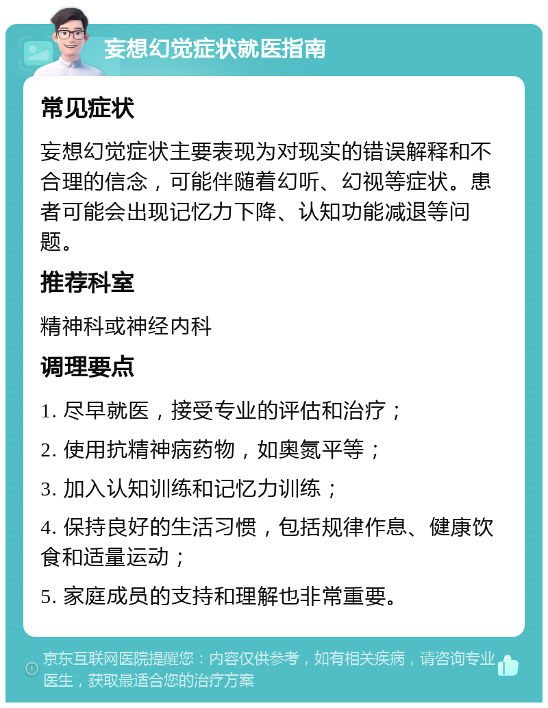 妄想幻觉症状就医指南 常见症状 妄想幻觉症状主要表现为对现实的错误解释和不合理的信念，可能伴随着幻听、幻视等症状。患者可能会出现记忆力下降、认知功能减退等问题。 推荐科室 精神科或神经内科 调理要点 1. 尽早就医，接受专业的评估和治疗； 2. 使用抗精神病药物，如奥氮平等； 3. 加入认知训练和记忆力训练； 4. 保持良好的生活习惯，包括规律作息、健康饮食和适量运动； 5. 家庭成员的支持和理解也非常重要。