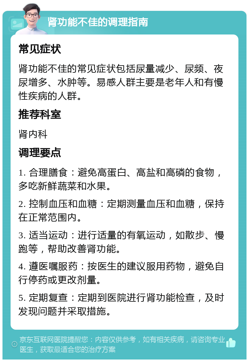 肾功能不佳的调理指南 常见症状 肾功能不佳的常见症状包括尿量减少、尿频、夜尿增多、水肿等。易感人群主要是老年人和有慢性疾病的人群。 推荐科室 肾内科 调理要点 1. 合理膳食：避免高蛋白、高盐和高磷的食物，多吃新鲜蔬菜和水果。 2. 控制血压和血糖：定期测量血压和血糖，保持在正常范围内。 3. 适当运动：进行适量的有氧运动，如散步、慢跑等，帮助改善肾功能。 4. 遵医嘱服药：按医生的建议服用药物，避免自行停药或更改剂量。 5. 定期复查：定期到医院进行肾功能检查，及时发现问题并采取措施。