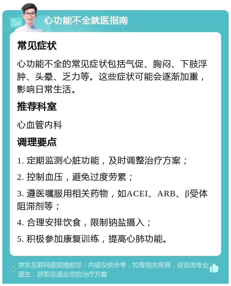 心功能不全就医指南 常见症状 心功能不全的常见症状包括气促、胸闷、下肢浮肿、头晕、乏力等。这些症状可能会逐渐加重，影响日常生活。 推荐科室 心血管内科 调理要点 1. 定期监测心脏功能，及时调整治疗方案； 2. 控制血压，避免过度劳累； 3. 遵医嘱服用相关药物，如ACEI、ARB、β受体阻滞剂等； 4. 合理安排饮食，限制钠盐摄入； 5. 积极参加康复训练，提高心肺功能。