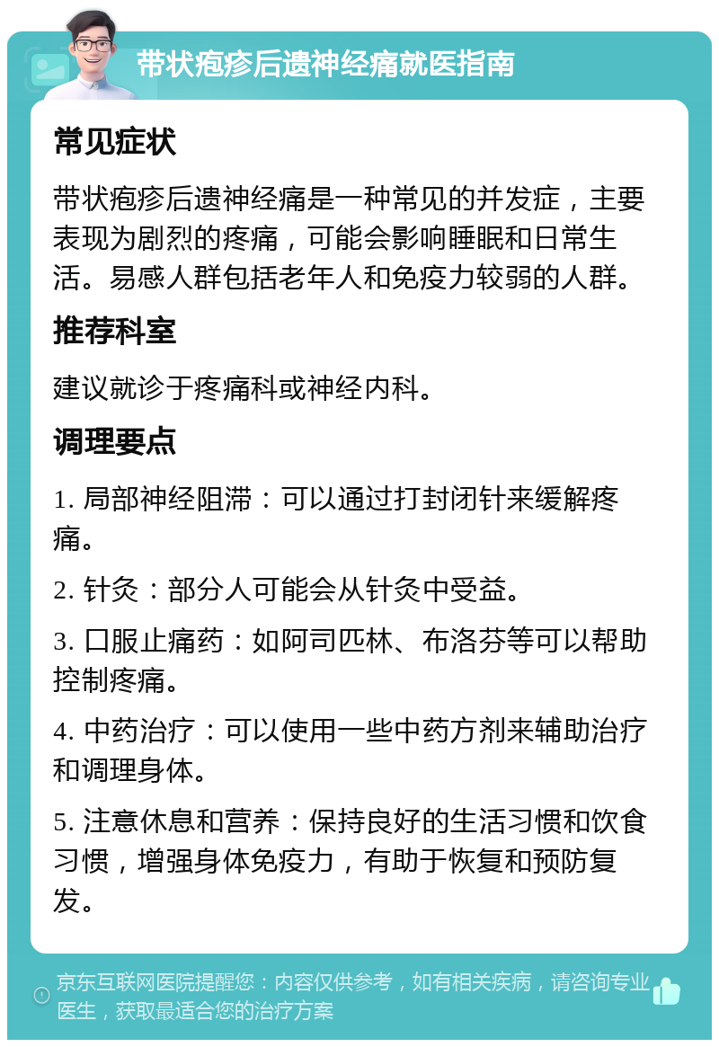 带状疱疹后遗神经痛就医指南 常见症状 带状疱疹后遗神经痛是一种常见的并发症，主要表现为剧烈的疼痛，可能会影响睡眠和日常生活。易感人群包括老年人和免疫力较弱的人群。 推荐科室 建议就诊于疼痛科或神经内科。 调理要点 1. 局部神经阻滞：可以通过打封闭针来缓解疼痛。 2. 针灸：部分人可能会从针灸中受益。 3. 口服止痛药：如阿司匹林、布洛芬等可以帮助控制疼痛。 4. 中药治疗：可以使用一些中药方剂来辅助治疗和调理身体。 5. 注意休息和营养：保持良好的生活习惯和饮食习惯，增强身体免疫力，有助于恢复和预防复发。