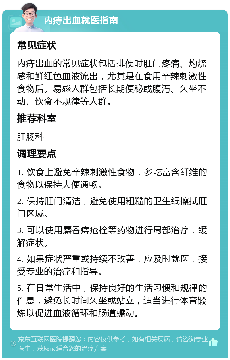 内痔出血就医指南 常见症状 内痔出血的常见症状包括排便时肛门疼痛、灼烧感和鲜红色血液流出，尤其是在食用辛辣刺激性食物后。易感人群包括长期便秘或腹泻、久坐不动、饮食不规律等人群。 推荐科室 肛肠科 调理要点 1. 饮食上避免辛辣刺激性食物，多吃富含纤维的食物以保持大便通畅。 2. 保持肛门清洁，避免使用粗糙的卫生纸擦拭肛门区域。 3. 可以使用麝香痔疮栓等药物进行局部治疗，缓解症状。 4. 如果症状严重或持续不改善，应及时就医，接受专业的治疗和指导。 5. 在日常生活中，保持良好的生活习惯和规律的作息，避免长时间久坐或站立，适当进行体育锻炼以促进血液循环和肠道蠕动。