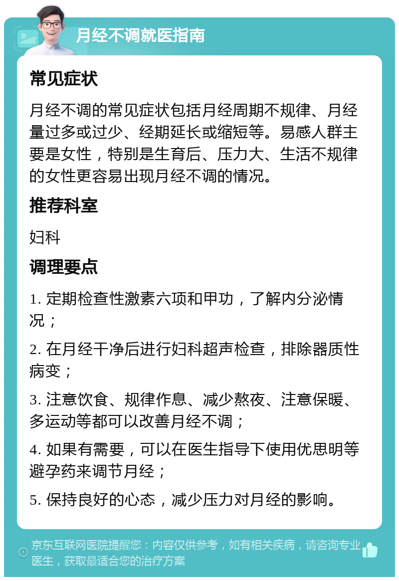 月经不调就医指南 常见症状 月经不调的常见症状包括月经周期不规律、月经量过多或过少、经期延长或缩短等。易感人群主要是女性，特别是生育后、压力大、生活不规律的女性更容易出现月经不调的情况。 推荐科室 妇科 调理要点 1. 定期检查性激素六项和甲功，了解内分泌情况； 2. 在月经干净后进行妇科超声检查，排除器质性病变； 3. 注意饮食、规律作息、减少熬夜、注意保暖、多运动等都可以改善月经不调； 4. 如果有需要，可以在医生指导下使用优思明等避孕药来调节月经； 5. 保持良好的心态，减少压力对月经的影响。