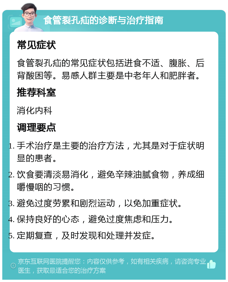 食管裂孔疝的诊断与治疗指南 常见症状 食管裂孔疝的常见症状包括进食不适、腹胀、后背酸困等。易感人群主要是中老年人和肥胖者。 推荐科室 消化内科 调理要点 手术治疗是主要的治疗方法，尤其是对于症状明显的患者。 饮食要清淡易消化，避免辛辣油腻食物，养成细嚼慢咽的习惯。 避免过度劳累和剧烈运动，以免加重症状。 保持良好的心态，避免过度焦虑和压力。 定期复查，及时发现和处理并发症。