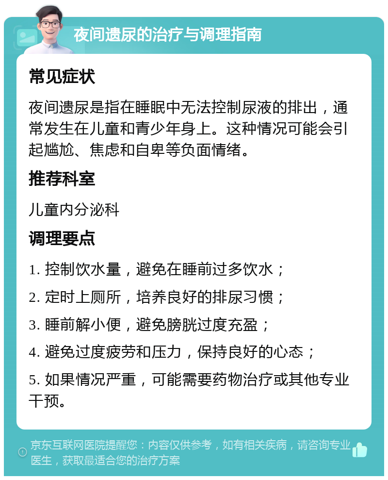 夜间遗尿的治疗与调理指南 常见症状 夜间遗尿是指在睡眠中无法控制尿液的排出，通常发生在儿童和青少年身上。这种情况可能会引起尴尬、焦虑和自卑等负面情绪。 推荐科室 儿童内分泌科 调理要点 1. 控制饮水量，避免在睡前过多饮水； 2. 定时上厕所，培养良好的排尿习惯； 3. 睡前解小便，避免膀胱过度充盈； 4. 避免过度疲劳和压力，保持良好的心态； 5. 如果情况严重，可能需要药物治疗或其他专业干预。