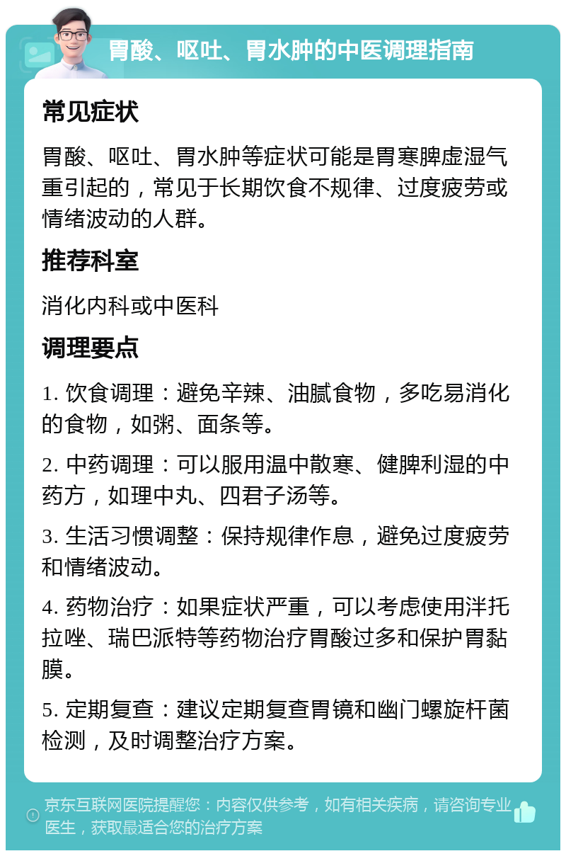 胃酸、呕吐、胃水肿的中医调理指南 常见症状 胃酸、呕吐、胃水肿等症状可能是胃寒脾虚湿气重引起的，常见于长期饮食不规律、过度疲劳或情绪波动的人群。 推荐科室 消化内科或中医科 调理要点 1. 饮食调理：避免辛辣、油腻食物，多吃易消化的食物，如粥、面条等。 2. 中药调理：可以服用温中散寒、健脾利湿的中药方，如理中丸、四君子汤等。 3. 生活习惯调整：保持规律作息，避免过度疲劳和情绪波动。 4. 药物治疗：如果症状严重，可以考虑使用泮托拉唑、瑞巴派特等药物治疗胃酸过多和保护胃黏膜。 5. 定期复查：建议定期复查胃镜和幽门螺旋杆菌检测，及时调整治疗方案。