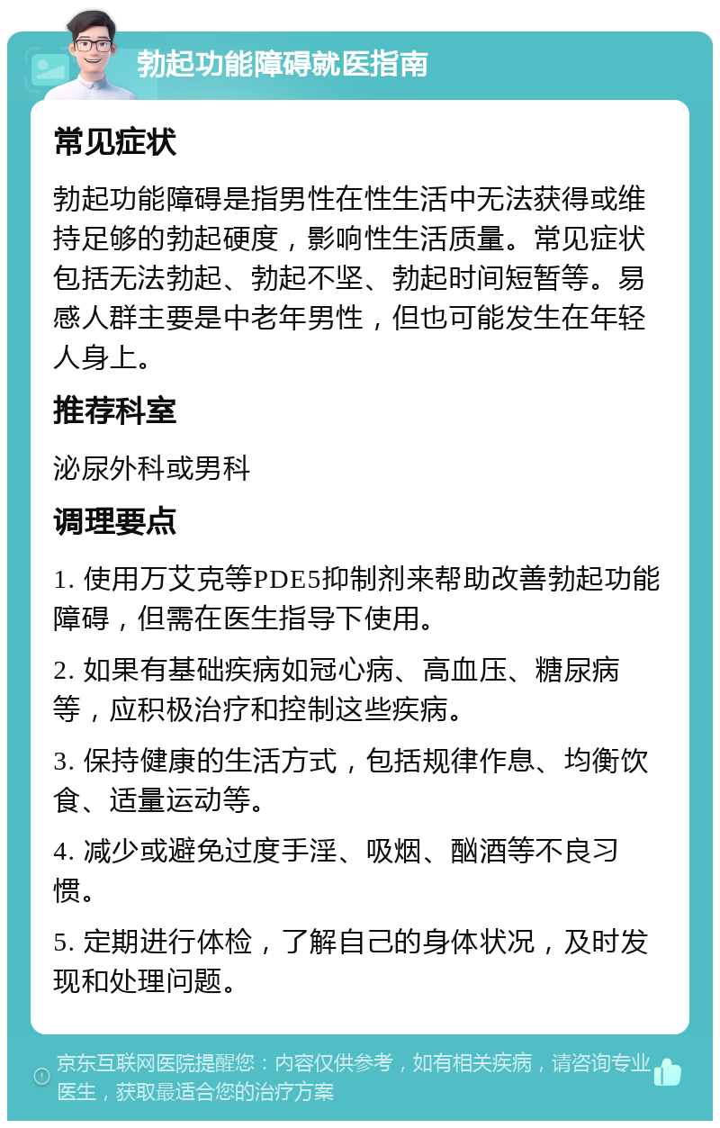 勃起功能障碍就医指南 常见症状 勃起功能障碍是指男性在性生活中无法获得或维持足够的勃起硬度，影响性生活质量。常见症状包括无法勃起、勃起不坚、勃起时间短暂等。易感人群主要是中老年男性，但也可能发生在年轻人身上。 推荐科室 泌尿外科或男科 调理要点 1. 使用万艾克等PDE5抑制剂来帮助改善勃起功能障碍，但需在医生指导下使用。 2. 如果有基础疾病如冠心病、高血压、糖尿病等，应积极治疗和控制这些疾病。 3. 保持健康的生活方式，包括规律作息、均衡饮食、适量运动等。 4. 减少或避免过度手淫、吸烟、酗酒等不良习惯。 5. 定期进行体检，了解自己的身体状况，及时发现和处理问题。