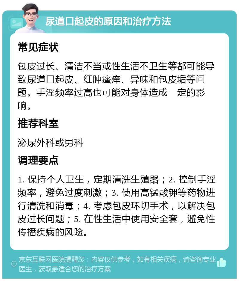 尿道口起皮的原因和治疗方法 常见症状 包皮过长、清洁不当或性生活不卫生等都可能导致尿道口起皮、红肿瘙痒、异味和包皮垢等问题。手淫频率过高也可能对身体造成一定的影响。 推荐科室 泌尿外科或男科 调理要点 1. 保持个人卫生，定期清洗生殖器；2. 控制手淫频率，避免过度刺激；3. 使用高锰酸钾等药物进行清洗和消毒；4. 考虑包皮环切手术，以解决包皮过长问题；5. 在性生活中使用安全套，避免性传播疾病的风险。