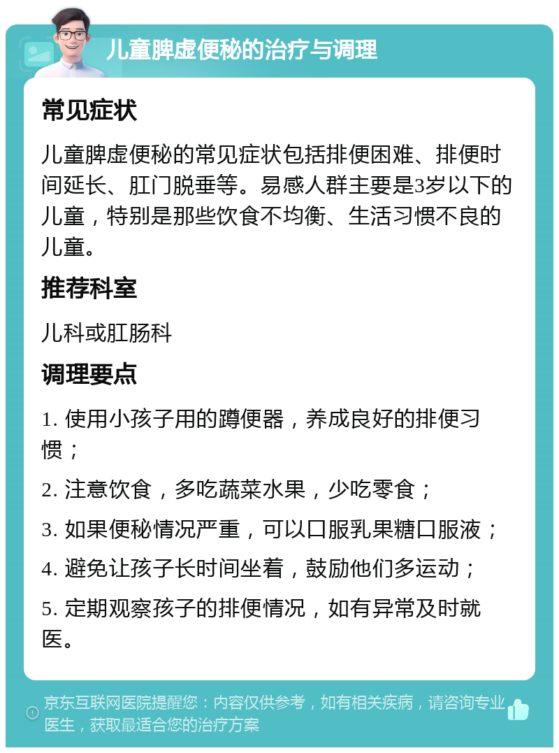 儿童脾虚便秘的治疗与调理 常见症状 儿童脾虚便秘的常见症状包括排便困难、排便时间延长、肛门脱垂等。易感人群主要是3岁以下的儿童，特别是那些饮食不均衡、生活习惯不良的儿童。 推荐科室 儿科或肛肠科 调理要点 1. 使用小孩子用的蹲便器，养成良好的排便习惯； 2. 注意饮食，多吃蔬菜水果，少吃零食； 3. 如果便秘情况严重，可以口服乳果糖口服液； 4. 避免让孩子长时间坐着，鼓励他们多运动； 5. 定期观察孩子的排便情况，如有异常及时就医。