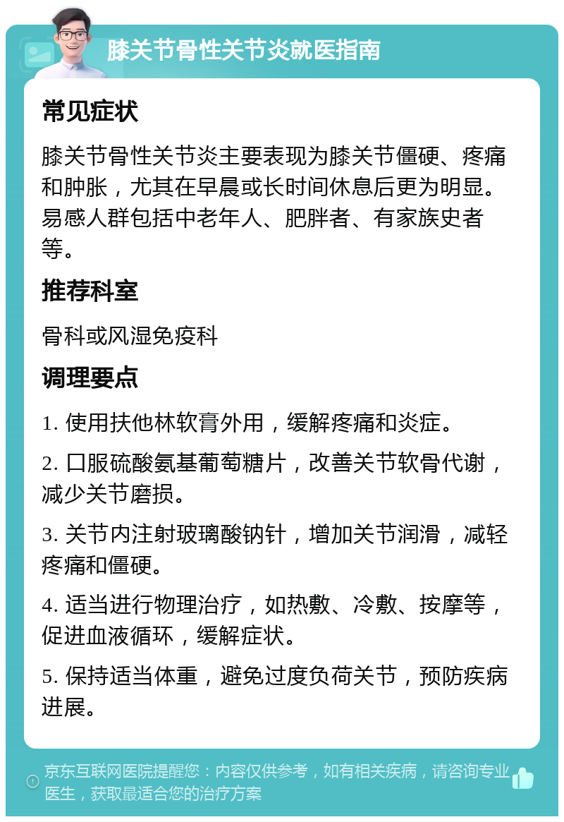 膝关节骨性关节炎就医指南 常见症状 膝关节骨性关节炎主要表现为膝关节僵硬、疼痛和肿胀，尤其在早晨或长时间休息后更为明显。易感人群包括中老年人、肥胖者、有家族史者等。 推荐科室 骨科或风湿免疫科 调理要点 1. 使用扶他林软膏外用，缓解疼痛和炎症。 2. 口服硫酸氨基葡萄糖片，改善关节软骨代谢，减少关节磨损。 3. 关节内注射玻璃酸钠针，增加关节润滑，减轻疼痛和僵硬。 4. 适当进行物理治疗，如热敷、冷敷、按摩等，促进血液循环，缓解症状。 5. 保持适当体重，避免过度负荷关节，预防疾病进展。