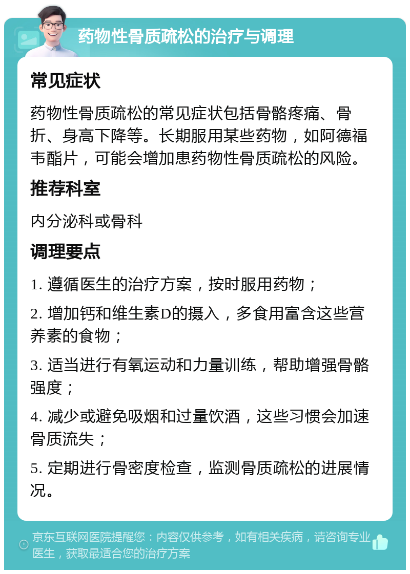 药物性骨质疏松的治疗与调理 常见症状 药物性骨质疏松的常见症状包括骨骼疼痛、骨折、身高下降等。长期服用某些药物，如阿德福韦酯片，可能会增加患药物性骨质疏松的风险。 推荐科室 内分泌科或骨科 调理要点 1. 遵循医生的治疗方案，按时服用药物； 2. 增加钙和维生素D的摄入，多食用富含这些营养素的食物； 3. 适当进行有氧运动和力量训练，帮助增强骨骼强度； 4. 减少或避免吸烟和过量饮酒，这些习惯会加速骨质流失； 5. 定期进行骨密度检查，监测骨质疏松的进展情况。