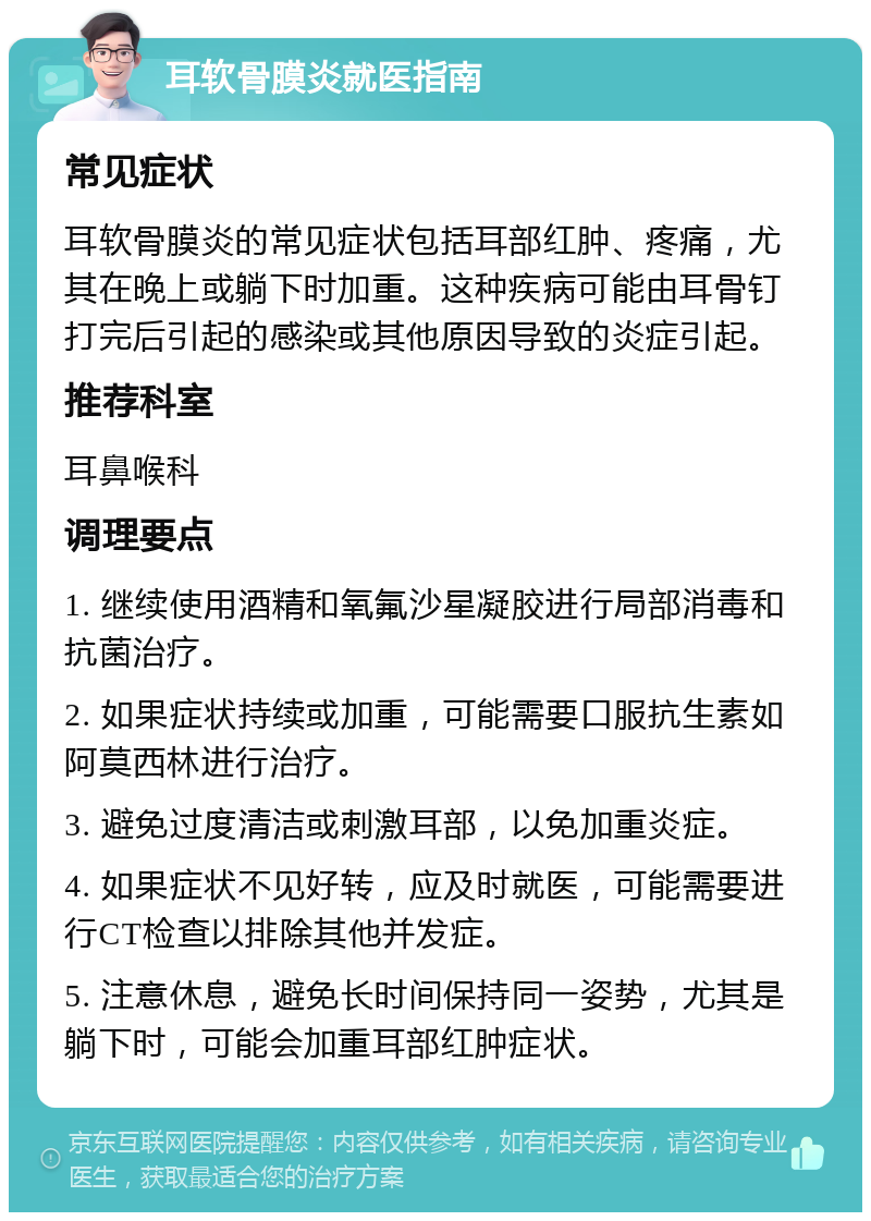 耳软骨膜炎就医指南 常见症状 耳软骨膜炎的常见症状包括耳部红肿、疼痛，尤其在晚上或躺下时加重。这种疾病可能由耳骨钉打完后引起的感染或其他原因导致的炎症引起。 推荐科室 耳鼻喉科 调理要点 1. 继续使用酒精和氧氟沙星凝胶进行局部消毒和抗菌治疗。 2. 如果症状持续或加重，可能需要口服抗生素如阿莫西林进行治疗。 3. 避免过度清洁或刺激耳部，以免加重炎症。 4. 如果症状不见好转，应及时就医，可能需要进行CT检查以排除其他并发症。 5. 注意休息，避免长时间保持同一姿势，尤其是躺下时，可能会加重耳部红肿症状。