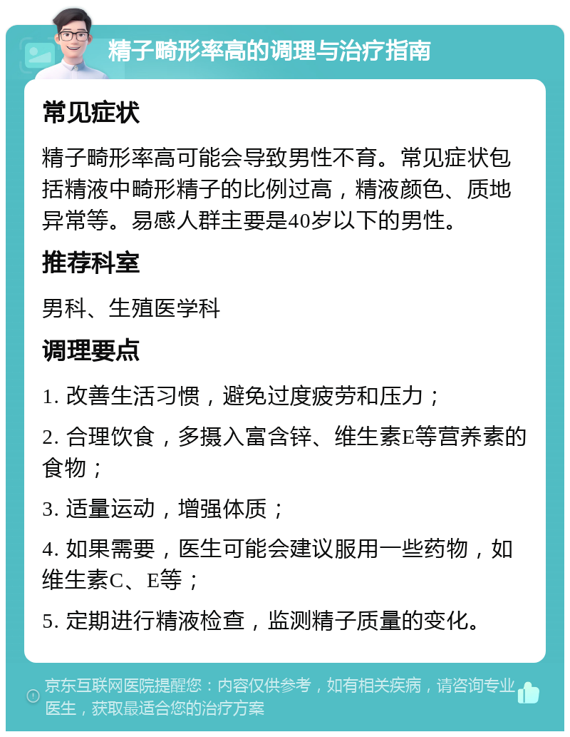 精子畸形率高的调理与治疗指南 常见症状 精子畸形率高可能会导致男性不育。常见症状包括精液中畸形精子的比例过高，精液颜色、质地异常等。易感人群主要是40岁以下的男性。 推荐科室 男科、生殖医学科 调理要点 1. 改善生活习惯，避免过度疲劳和压力； 2. 合理饮食，多摄入富含锌、维生素E等营养素的食物； 3. 适量运动，增强体质； 4. 如果需要，医生可能会建议服用一些药物，如维生素C、E等； 5. 定期进行精液检查，监测精子质量的变化。