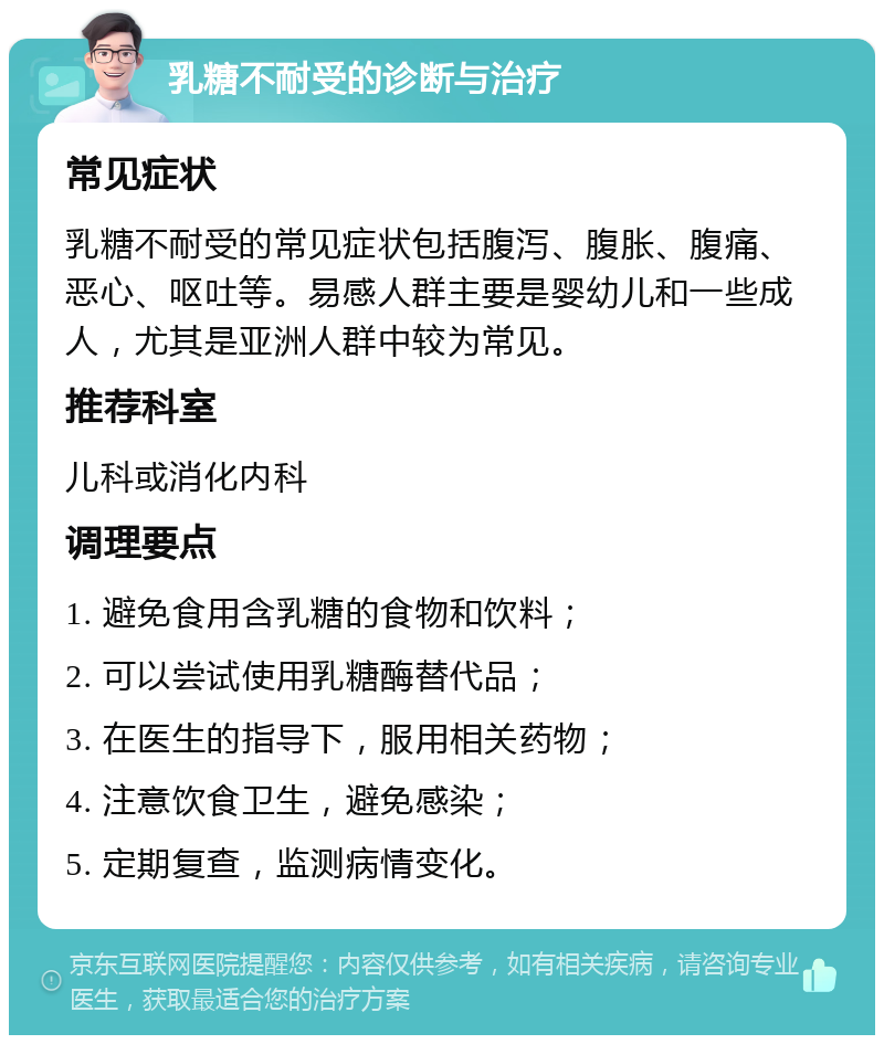 乳糖不耐受的诊断与治疗 常见症状 乳糖不耐受的常见症状包括腹泻、腹胀、腹痛、恶心、呕吐等。易感人群主要是婴幼儿和一些成人，尤其是亚洲人群中较为常见。 推荐科室 儿科或消化内科 调理要点 1. 避免食用含乳糖的食物和饮料； 2. 可以尝试使用乳糖酶替代品； 3. 在医生的指导下，服用相关药物； 4. 注意饮食卫生，避免感染； 5. 定期复查，监测病情变化。