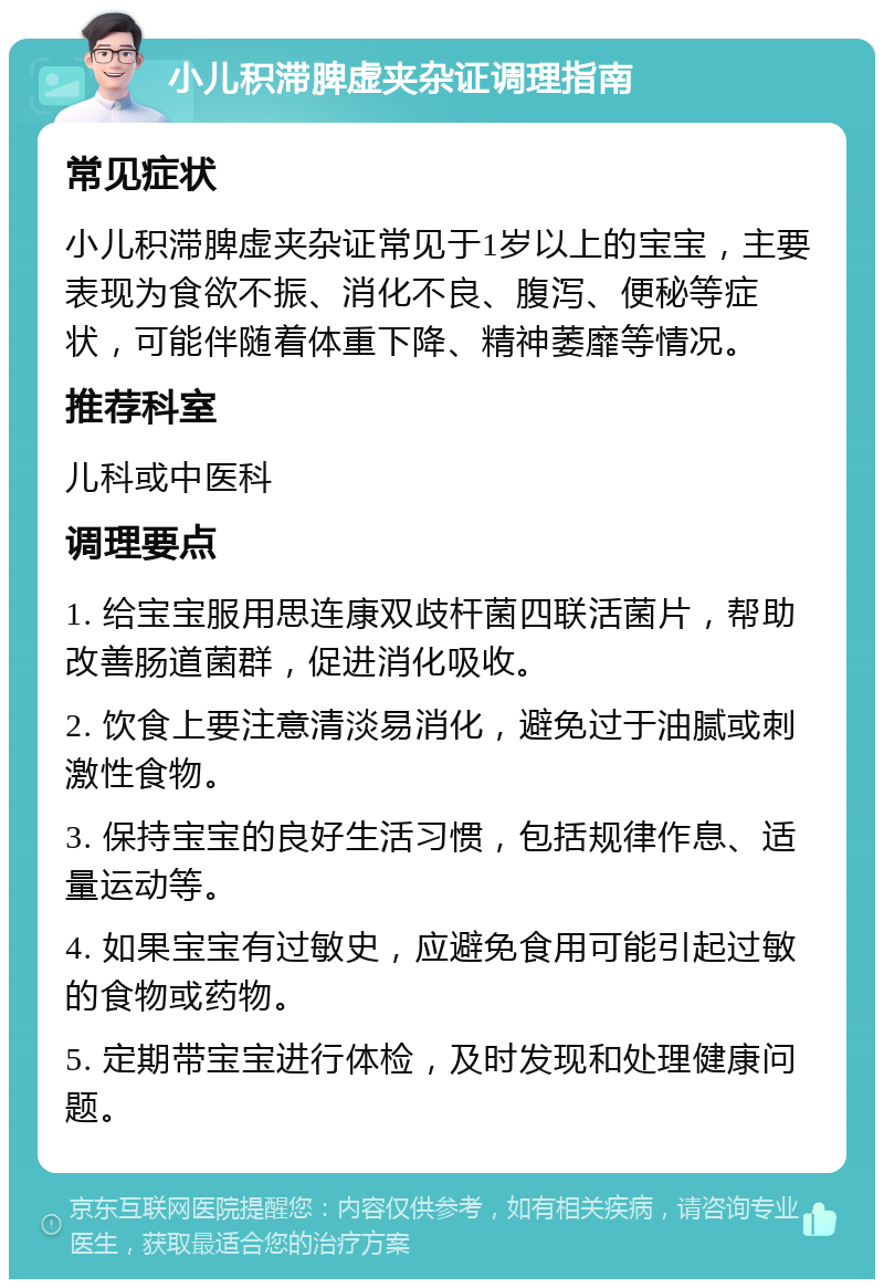 小儿积滞脾虚夹杂证调理指南 常见症状 小儿积滞脾虚夹杂证常见于1岁以上的宝宝，主要表现为食欲不振、消化不良、腹泻、便秘等症状，可能伴随着体重下降、精神萎靡等情况。 推荐科室 儿科或中医科 调理要点 1. 给宝宝服用思连康双歧杆菌四联活菌片，帮助改善肠道菌群，促进消化吸收。 2. 饮食上要注意清淡易消化，避免过于油腻或刺激性食物。 3. 保持宝宝的良好生活习惯，包括规律作息、适量运动等。 4. 如果宝宝有过敏史，应避免食用可能引起过敏的食物或药物。 5. 定期带宝宝进行体检，及时发现和处理健康问题。