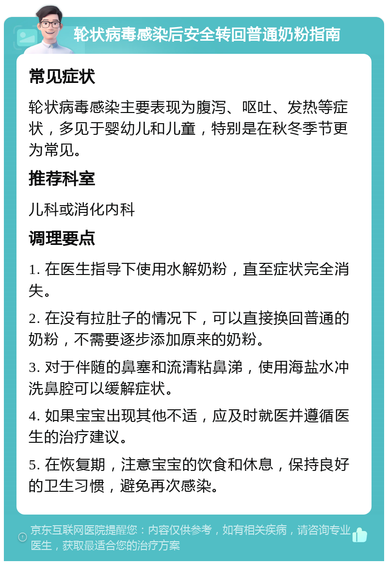 轮状病毒感染后安全转回普通奶粉指南 常见症状 轮状病毒感染主要表现为腹泻、呕吐、发热等症状，多见于婴幼儿和儿童，特别是在秋冬季节更为常见。 推荐科室 儿科或消化内科 调理要点 1. 在医生指导下使用水解奶粉，直至症状完全消失。 2. 在没有拉肚子的情况下，可以直接换回普通的奶粉，不需要逐步添加原来的奶粉。 3. 对于伴随的鼻塞和流清粘鼻涕，使用海盐水冲洗鼻腔可以缓解症状。 4. 如果宝宝出现其他不适，应及时就医并遵循医生的治疗建议。 5. 在恢复期，注意宝宝的饮食和休息，保持良好的卫生习惯，避免再次感染。