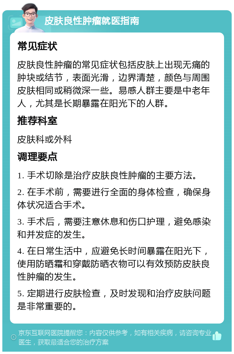 皮肤良性肿瘤就医指南 常见症状 皮肤良性肿瘤的常见症状包括皮肤上出现无痛的肿块或结节，表面光滑，边界清楚，颜色与周围皮肤相同或稍微深一些。易感人群主要是中老年人，尤其是长期暴露在阳光下的人群。 推荐科室 皮肤科或外科 调理要点 1. 手术切除是治疗皮肤良性肿瘤的主要方法。 2. 在手术前，需要进行全面的身体检查，确保身体状况适合手术。 3. 手术后，需要注意休息和伤口护理，避免感染和并发症的发生。 4. 在日常生活中，应避免长时间暴露在阳光下，使用防晒霜和穿戴防晒衣物可以有效预防皮肤良性肿瘤的发生。 5. 定期进行皮肤检查，及时发现和治疗皮肤问题是非常重要的。