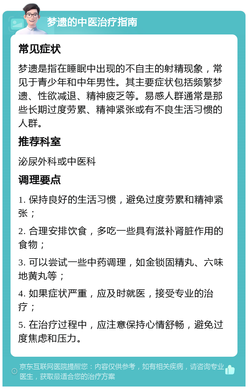 梦遗的中医治疗指南 常见症状 梦遗是指在睡眠中出现的不自主的射精现象，常见于青少年和中年男性。其主要症状包括频繁梦遗、性欲减退、精神疲乏等。易感人群通常是那些长期过度劳累、精神紧张或有不良生活习惯的人群。 推荐科室 泌尿外科或中医科 调理要点 1. 保持良好的生活习惯，避免过度劳累和精神紧张； 2. 合理安排饮食，多吃一些具有滋补肾脏作用的食物； 3. 可以尝试一些中药调理，如金锁固精丸、六味地黄丸等； 4. 如果症状严重，应及时就医，接受专业的治疗； 5. 在治疗过程中，应注意保持心情舒畅，避免过度焦虑和压力。