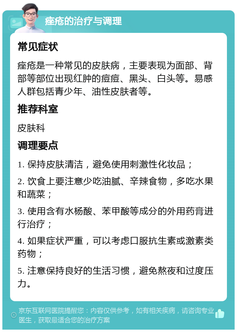 痤疮的治疗与调理 常见症状 痤疮是一种常见的皮肤病，主要表现为面部、背部等部位出现红肿的痘痘、黑头、白头等。易感人群包括青少年、油性皮肤者等。 推荐科室 皮肤科 调理要点 1. 保持皮肤清洁，避免使用刺激性化妆品； 2. 饮食上要注意少吃油腻、辛辣食物，多吃水果和蔬菜； 3. 使用含有水杨酸、苯甲酸等成分的外用药膏进行治疗； 4. 如果症状严重，可以考虑口服抗生素或激素类药物； 5. 注意保持良好的生活习惯，避免熬夜和过度压力。