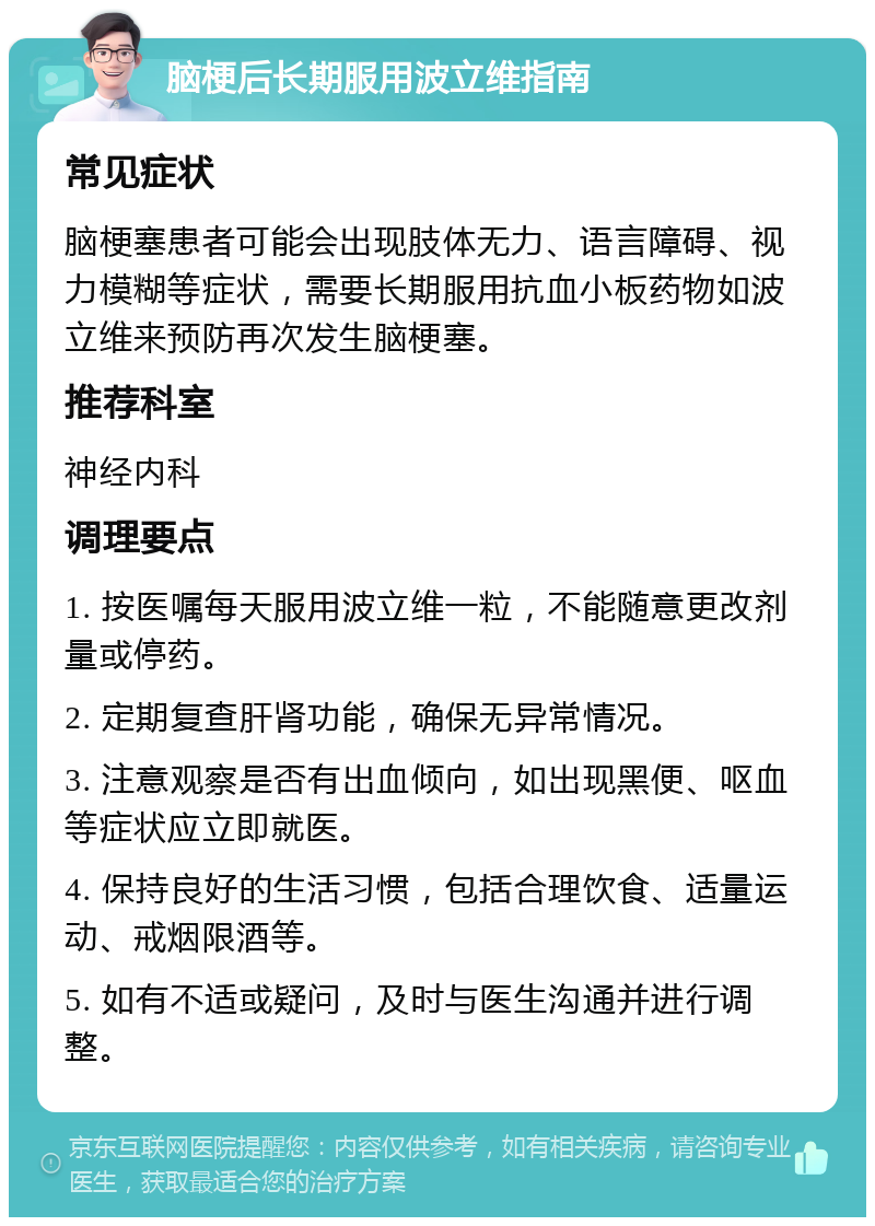 脑梗后长期服用波立维指南 常见症状 脑梗塞患者可能会出现肢体无力、语言障碍、视力模糊等症状，需要长期服用抗血小板药物如波立维来预防再次发生脑梗塞。 推荐科室 神经内科 调理要点 1. 按医嘱每天服用波立维一粒，不能随意更改剂量或停药。 2. 定期复查肝肾功能，确保无异常情况。 3. 注意观察是否有出血倾向，如出现黑便、呕血等症状应立即就医。 4. 保持良好的生活习惯，包括合理饮食、适量运动、戒烟限酒等。 5. 如有不适或疑问，及时与医生沟通并进行调整。