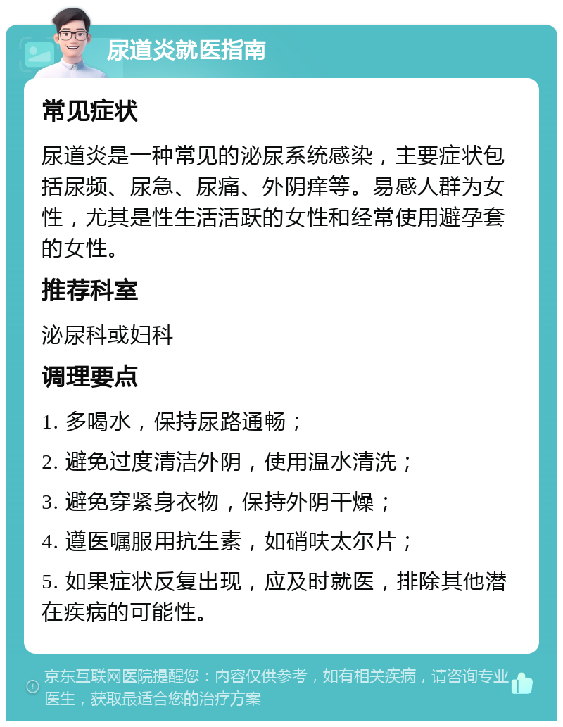 尿道炎就医指南 常见症状 尿道炎是一种常见的泌尿系统感染，主要症状包括尿频、尿急、尿痛、外阴痒等。易感人群为女性，尤其是性生活活跃的女性和经常使用避孕套的女性。 推荐科室 泌尿科或妇科 调理要点 1. 多喝水，保持尿路通畅； 2. 避免过度清洁外阴，使用温水清洗； 3. 避免穿紧身衣物，保持外阴干燥； 4. 遵医嘱服用抗生素，如硝呋太尔片； 5. 如果症状反复出现，应及时就医，排除其他潜在疾病的可能性。