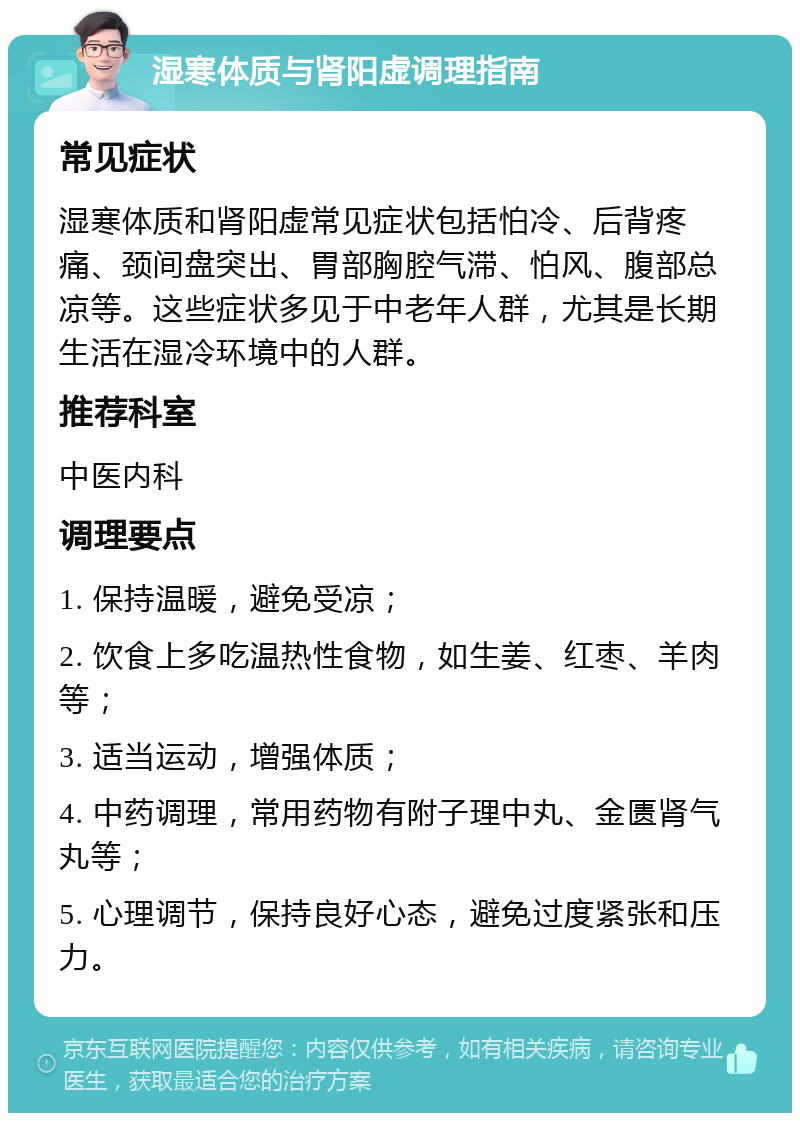 湿寒体质与肾阳虚调理指南 常见症状 湿寒体质和肾阳虚常见症状包括怕冷、后背疼痛、颈间盘突出、胃部胸腔气滞、怕风、腹部总凉等。这些症状多见于中老年人群，尤其是长期生活在湿冷环境中的人群。 推荐科室 中医内科 调理要点 1. 保持温暖，避免受凉； 2. 饮食上多吃温热性食物，如生姜、红枣、羊肉等； 3. 适当运动，增强体质； 4. 中药调理，常用药物有附子理中丸、金匮肾气丸等； 5. 心理调节，保持良好心态，避免过度紧张和压力。