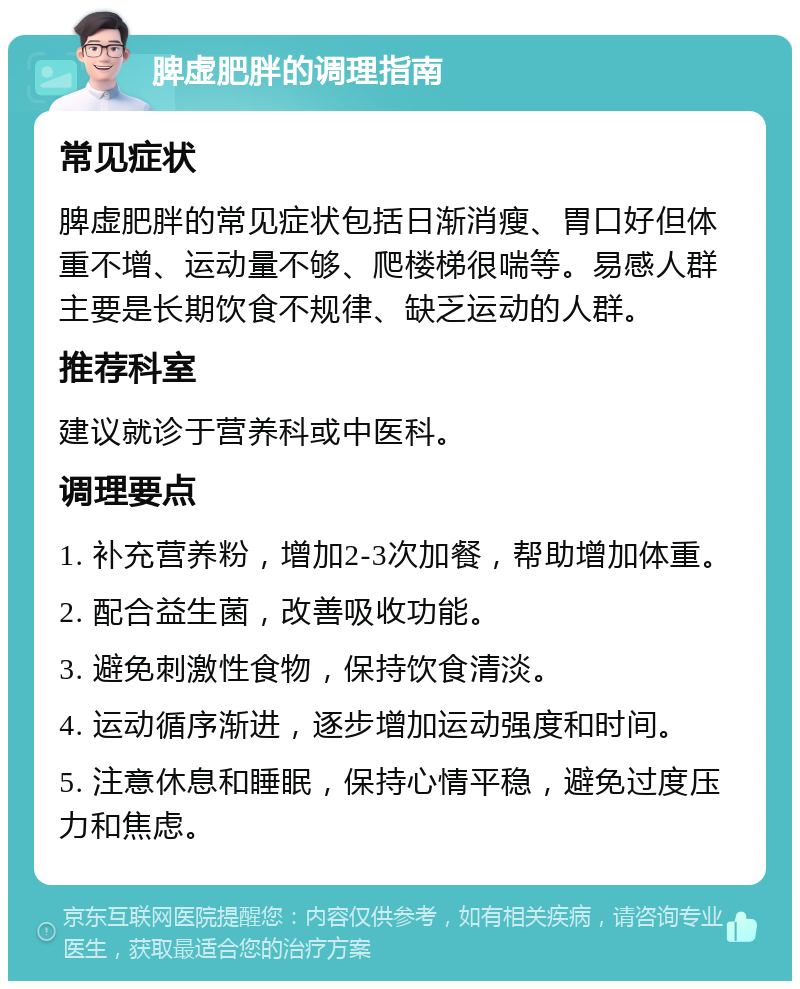 脾虚肥胖的调理指南 常见症状 脾虚肥胖的常见症状包括日渐消瘦、胃口好但体重不增、运动量不够、爬楼梯很喘等。易感人群主要是长期饮食不规律、缺乏运动的人群。 推荐科室 建议就诊于营养科或中医科。 调理要点 1. 补充营养粉，增加2-3次加餐，帮助增加体重。 2. 配合益生菌，改善吸收功能。 3. 避免刺激性食物，保持饮食清淡。 4. 运动循序渐进，逐步增加运动强度和时间。 5. 注意休息和睡眠，保持心情平稳，避免过度压力和焦虑。