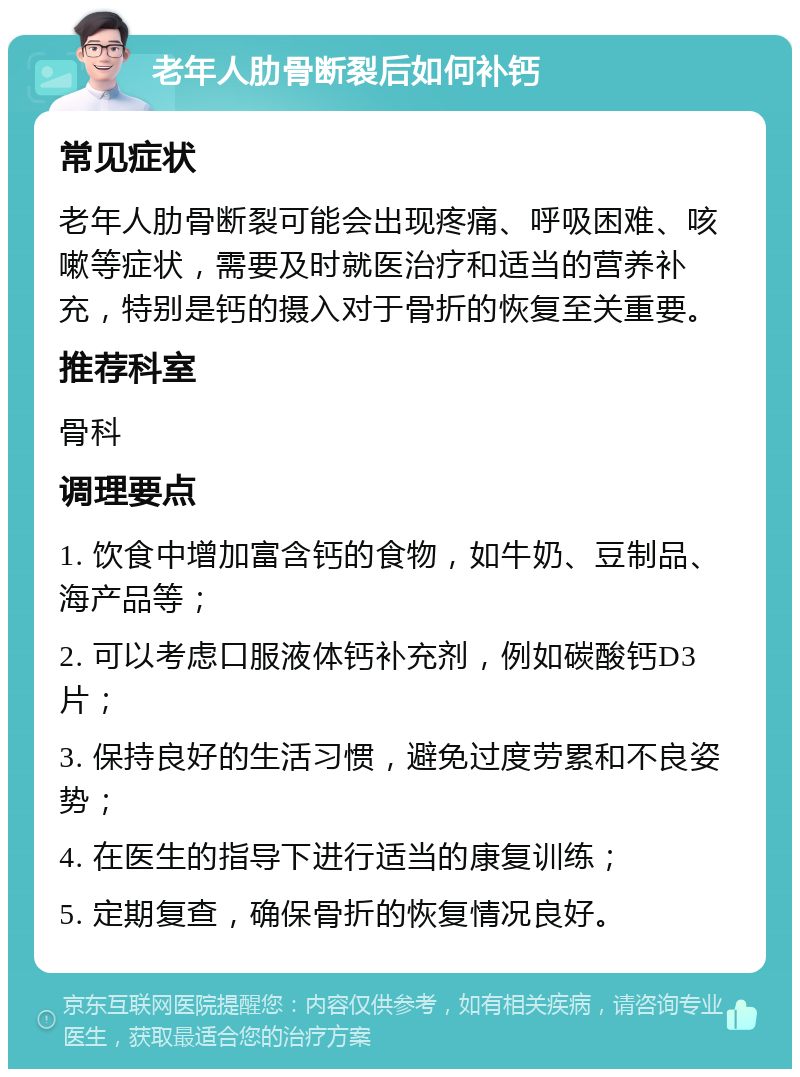 老年人肋骨断裂后如何补钙 常见症状 老年人肋骨断裂可能会出现疼痛、呼吸困难、咳嗽等症状，需要及时就医治疗和适当的营养补充，特别是钙的摄入对于骨折的恢复至关重要。 推荐科室 骨科 调理要点 1. 饮食中增加富含钙的食物，如牛奶、豆制品、海产品等； 2. 可以考虑口服液体钙补充剂，例如碳酸钙D3片； 3. 保持良好的生活习惯，避免过度劳累和不良姿势； 4. 在医生的指导下进行适当的康复训练； 5. 定期复查，确保骨折的恢复情况良好。