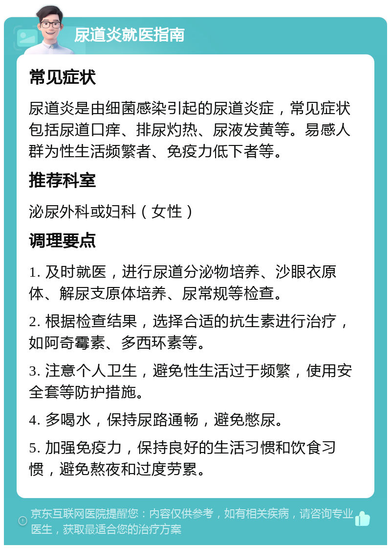 尿道炎就医指南 常见症状 尿道炎是由细菌感染引起的尿道炎症，常见症状包括尿道口痒、排尿灼热、尿液发黄等。易感人群为性生活频繁者、免疫力低下者等。 推荐科室 泌尿外科或妇科（女性） 调理要点 1. 及时就医，进行尿道分泌物培养、沙眼衣原体、解尿支原体培养、尿常规等检查。 2. 根据检查结果，选择合适的抗生素进行治疗，如阿奇霉素、多西环素等。 3. 注意个人卫生，避免性生活过于频繁，使用安全套等防护措施。 4. 多喝水，保持尿路通畅，避免憋尿。 5. 加强免疫力，保持良好的生活习惯和饮食习惯，避免熬夜和过度劳累。