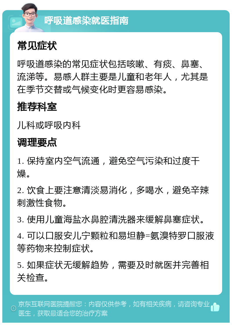 呼吸道感染就医指南 常见症状 呼吸道感染的常见症状包括咳嗽、有痰、鼻塞、流涕等。易感人群主要是儿童和老年人，尤其是在季节交替或气候变化时更容易感染。 推荐科室 儿科或呼吸内科 调理要点 1. 保持室内空气流通，避免空气污染和过度干燥。 2. 饮食上要注意清淡易消化，多喝水，避免辛辣刺激性食物。 3. 使用儿童海盐水鼻腔清洗器来缓解鼻塞症状。 4. 可以口服安儿宁颗粒和易坦静=氨溴特罗口服液等药物来控制症状。 5. 如果症状无缓解趋势，需要及时就医并完善相关检查。