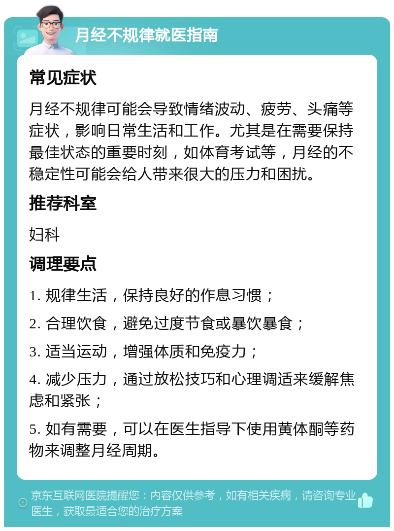 月经不规律就医指南 常见症状 月经不规律可能会导致情绪波动、疲劳、头痛等症状，影响日常生活和工作。尤其是在需要保持最佳状态的重要时刻，如体育考试等，月经的不稳定性可能会给人带来很大的压力和困扰。 推荐科室 妇科 调理要点 1. 规律生活，保持良好的作息习惯； 2. 合理饮食，避免过度节食或暴饮暴食； 3. 适当运动，增强体质和免疫力； 4. 减少压力，通过放松技巧和心理调适来缓解焦虑和紧张； 5. 如有需要，可以在医生指导下使用黄体酮等药物来调整月经周期。