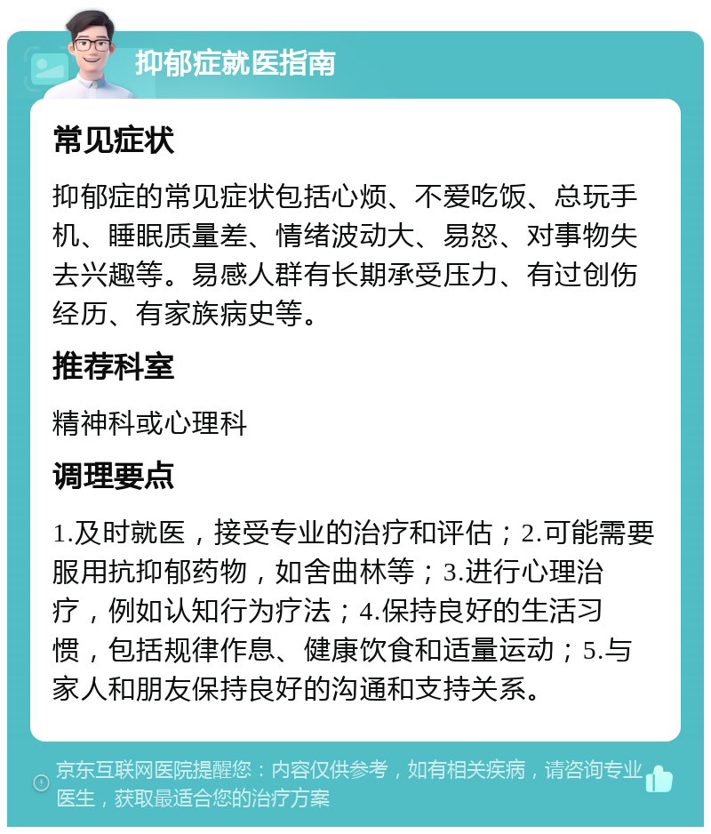 抑郁症就医指南 常见症状 抑郁症的常见症状包括心烦、不爱吃饭、总玩手机、睡眠质量差、情绪波动大、易怒、对事物失去兴趣等。易感人群有长期承受压力、有过创伤经历、有家族病史等。 推荐科室 精神科或心理科 调理要点 1.及时就医，接受专业的治疗和评估；2.可能需要服用抗抑郁药物，如舍曲林等；3.进行心理治疗，例如认知行为疗法；4.保持良好的生活习惯，包括规律作息、健康饮食和适量运动；5.与家人和朋友保持良好的沟通和支持关系。