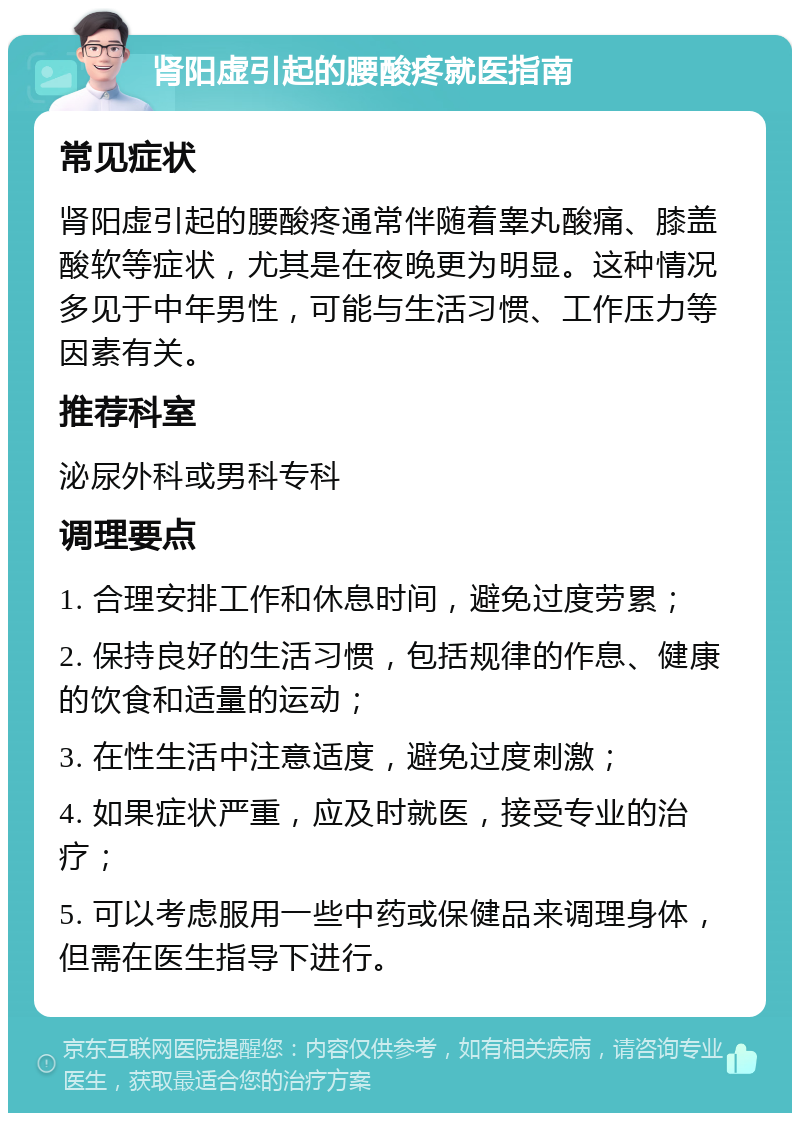 肾阳虚引起的腰酸疼就医指南 常见症状 肾阳虚引起的腰酸疼通常伴随着睾丸酸痛、膝盖酸软等症状，尤其是在夜晚更为明显。这种情况多见于中年男性，可能与生活习惯、工作压力等因素有关。 推荐科室 泌尿外科或男科专科 调理要点 1. 合理安排工作和休息时间，避免过度劳累； 2. 保持良好的生活习惯，包括规律的作息、健康的饮食和适量的运动； 3. 在性生活中注意适度，避免过度刺激； 4. 如果症状严重，应及时就医，接受专业的治疗； 5. 可以考虑服用一些中药或保健品来调理身体，但需在医生指导下进行。