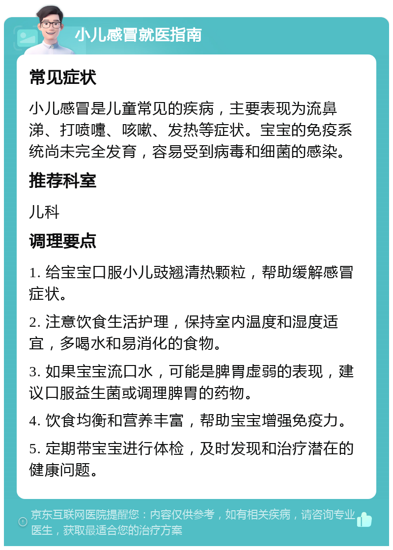 小儿感冒就医指南 常见症状 小儿感冒是儿童常见的疾病，主要表现为流鼻涕、打喷嚏、咳嗽、发热等症状。宝宝的免疫系统尚未完全发育，容易受到病毒和细菌的感染。 推荐科室 儿科 调理要点 1. 给宝宝口服小儿豉翘清热颗粒，帮助缓解感冒症状。 2. 注意饮食生活护理，保持室内温度和湿度适宜，多喝水和易消化的食物。 3. 如果宝宝流口水，可能是脾胃虚弱的表现，建议口服益生菌或调理脾胃的药物。 4. 饮食均衡和营养丰富，帮助宝宝增强免疫力。 5. 定期带宝宝进行体检，及时发现和治疗潜在的健康问题。