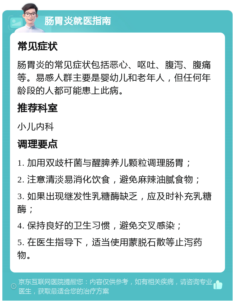 肠胃炎就医指南 常见症状 肠胃炎的常见症状包括恶心、呕吐、腹泻、腹痛等。易感人群主要是婴幼儿和老年人，但任何年龄段的人都可能患上此病。 推荐科室 小儿内科 调理要点 1. 加用双歧杆菌与醒脾养儿颗粒调理肠胃； 2. 注意清淡易消化饮食，避免麻辣油腻食物； 3. 如果出现继发性乳糖酶缺乏，应及时补充乳糖酶； 4. 保持良好的卫生习惯，避免交叉感染； 5. 在医生指导下，适当使用蒙脱石散等止泻药物。