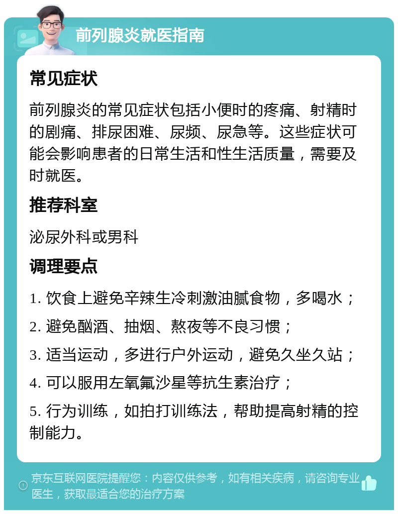 前列腺炎就医指南 常见症状 前列腺炎的常见症状包括小便时的疼痛、射精时的剧痛、排尿困难、尿频、尿急等。这些症状可能会影响患者的日常生活和性生活质量，需要及时就医。 推荐科室 泌尿外科或男科 调理要点 1. 饮食上避免辛辣生冷刺激油腻食物，多喝水； 2. 避免酗酒、抽烟、熬夜等不良习惯； 3. 适当运动，多进行户外运动，避免久坐久站； 4. 可以服用左氧氟沙星等抗生素治疗； 5. 行为训练，如拍打训练法，帮助提高射精的控制能力。