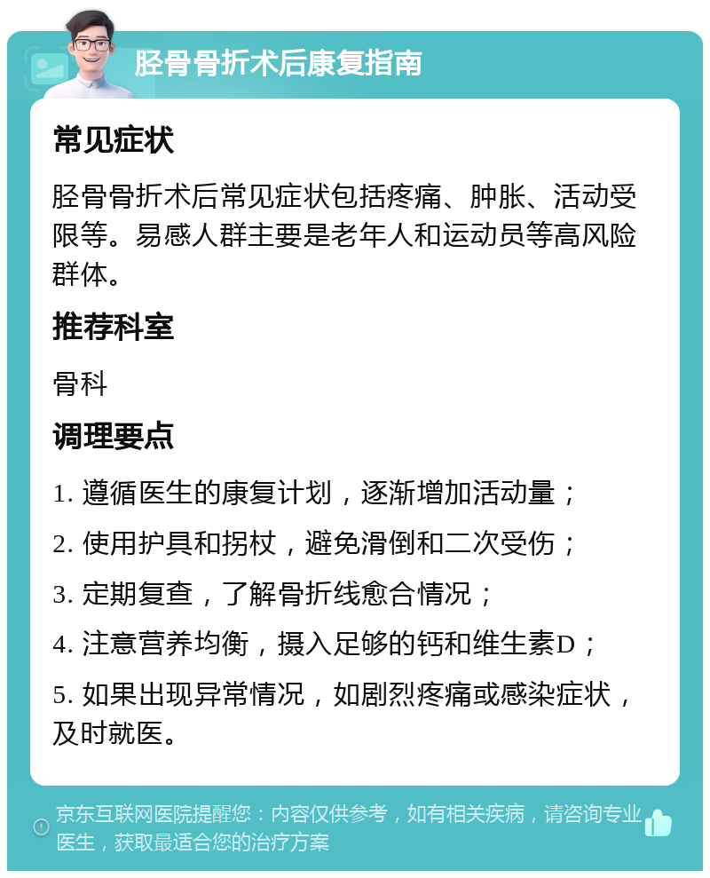 胫骨骨折术后康复指南 常见症状 胫骨骨折术后常见症状包括疼痛、肿胀、活动受限等。易感人群主要是老年人和运动员等高风险群体。 推荐科室 骨科 调理要点 1. 遵循医生的康复计划，逐渐增加活动量； 2. 使用护具和拐杖，避免滑倒和二次受伤； 3. 定期复查，了解骨折线愈合情况； 4. 注意营养均衡，摄入足够的钙和维生素D； 5. 如果出现异常情况，如剧烈疼痛或感染症状，及时就医。