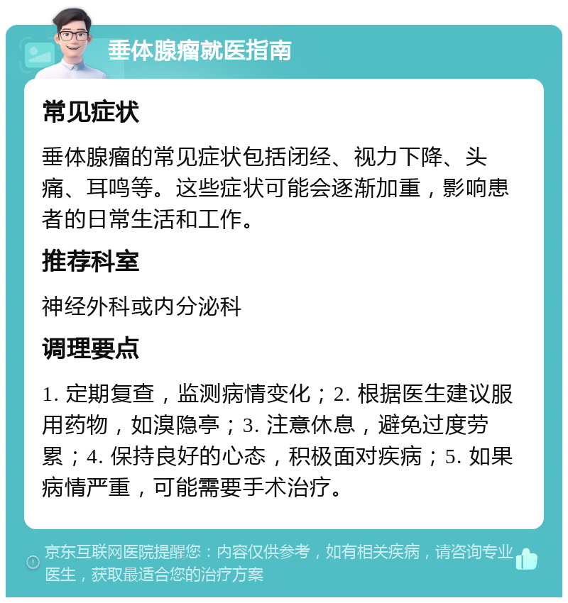 垂体腺瘤就医指南 常见症状 垂体腺瘤的常见症状包括闭经、视力下降、头痛、耳鸣等。这些症状可能会逐渐加重，影响患者的日常生活和工作。 推荐科室 神经外科或内分泌科 调理要点 1. 定期复查，监测病情变化；2. 根据医生建议服用药物，如溴隐亭；3. 注意休息，避免过度劳累；4. 保持良好的心态，积极面对疾病；5. 如果病情严重，可能需要手术治疗。