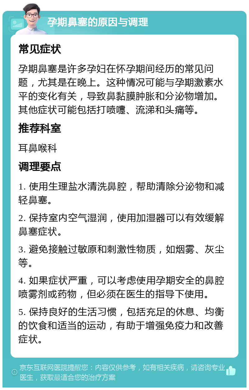 孕期鼻塞的原因与调理 常见症状 孕期鼻塞是许多孕妇在怀孕期间经历的常见问题，尤其是在晚上。这种情况可能与孕期激素水平的变化有关，导致鼻黏膜肿胀和分泌物增加。其他症状可能包括打喷嚏、流涕和头痛等。 推荐科室 耳鼻喉科 调理要点 1. 使用生理盐水清洗鼻腔，帮助清除分泌物和减轻鼻塞。 2. 保持室内空气湿润，使用加湿器可以有效缓解鼻塞症状。 3. 避免接触过敏原和刺激性物质，如烟雾、灰尘等。 4. 如果症状严重，可以考虑使用孕期安全的鼻腔喷雾剂或药物，但必须在医生的指导下使用。 5. 保持良好的生活习惯，包括充足的休息、均衡的饮食和适当的运动，有助于增强免疫力和改善症状。