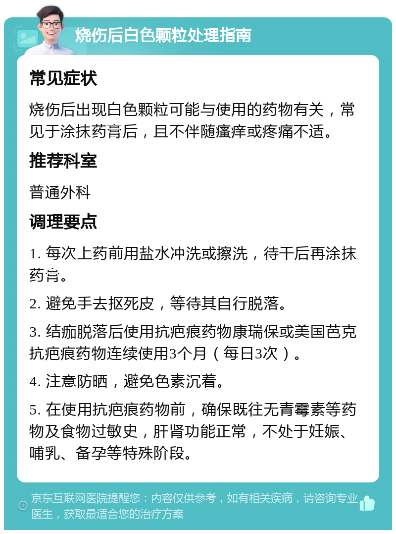 烧伤后白色颗粒处理指南 常见症状 烧伤后出现白色颗粒可能与使用的药物有关，常见于涂抹药膏后，且不伴随瘙痒或疼痛不适。 推荐科室 普通外科 调理要点 1. 每次上药前用盐水冲洗或擦洗，待干后再涂抹药膏。 2. 避免手去抠死皮，等待其自行脱落。 3. 结痂脱落后使用抗疤痕药物康瑞保或美国芭克抗疤痕药物连续使用3个月（每日3次）。 4. 注意防晒，避免色素沉着。 5. 在使用抗疤痕药物前，确保既往无青霉素等药物及食物过敏史，肝肾功能正常，不处于妊娠、哺乳、备孕等特殊阶段。