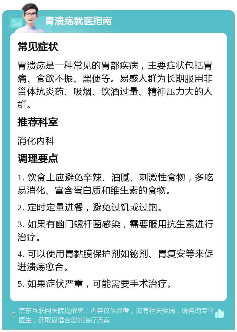 胃溃疡就医指南 常见症状 胃溃疡是一种常见的胃部疾病，主要症状包括胃痛、食欲不振、黑便等。易感人群为长期服用非甾体抗炎药、吸烟、饮酒过量、精神压力大的人群。 推荐科室 消化内科 调理要点 1. 饮食上应避免辛辣、油腻、刺激性食物，多吃易消化、富含蛋白质和维生素的食物。 2. 定时定量进餐，避免过饥或过饱。 3. 如果有幽门螺杆菌感染，需要服用抗生素进行治疗。 4. 可以使用胃黏膜保护剂如铋剂、胃复安等来促进溃疡愈合。 5. 如果症状严重，可能需要手术治疗。