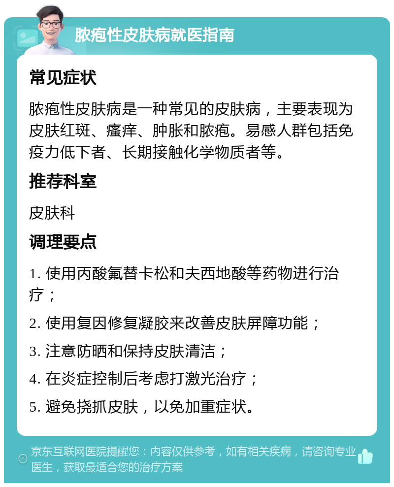 脓疱性皮肤病就医指南 常见症状 脓疱性皮肤病是一种常见的皮肤病，主要表现为皮肤红斑、瘙痒、肿胀和脓疱。易感人群包括免疫力低下者、长期接触化学物质者等。 推荐科室 皮肤科 调理要点 1. 使用丙酸氟替卡松和夫西地酸等药物进行治疗； 2. 使用复因修复凝胶来改善皮肤屏障功能； 3. 注意防晒和保持皮肤清洁； 4. 在炎症控制后考虑打激光治疗； 5. 避免挠抓皮肤，以免加重症状。