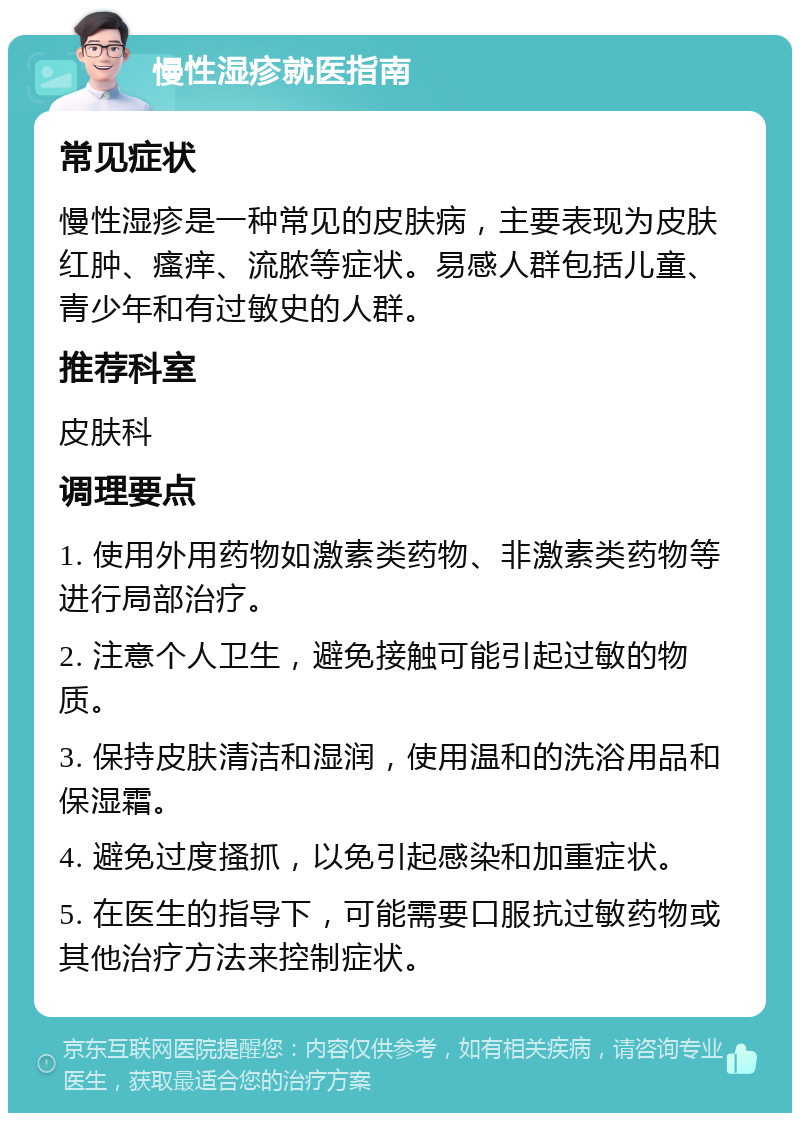 慢性湿疹就医指南 常见症状 慢性湿疹是一种常见的皮肤病，主要表现为皮肤红肿、瘙痒、流脓等症状。易感人群包括儿童、青少年和有过敏史的人群。 推荐科室 皮肤科 调理要点 1. 使用外用药物如激素类药物、非激素类药物等进行局部治疗。 2. 注意个人卫生，避免接触可能引起过敏的物质。 3. 保持皮肤清洁和湿润，使用温和的洗浴用品和保湿霜。 4. 避免过度搔抓，以免引起感染和加重症状。 5. 在医生的指导下，可能需要口服抗过敏药物或其他治疗方法来控制症状。