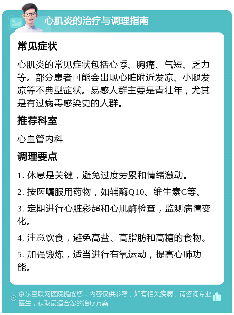 心肌炎的治疗与调理指南 常见症状 心肌炎的常见症状包括心悸、胸痛、气短、乏力等。部分患者可能会出现心脏附近发凉、小腿发凉等不典型症状。易感人群主要是青壮年，尤其是有过病毒感染史的人群。 推荐科室 心血管内科 调理要点 1. 休息是关键，避免过度劳累和情绪激动。 2. 按医嘱服用药物，如辅酶Q10、维生素C等。 3. 定期进行心脏彩超和心肌酶检查，监测病情变化。 4. 注意饮食，避免高盐、高脂肪和高糖的食物。 5. 加强锻炼，适当进行有氧运动，提高心肺功能。