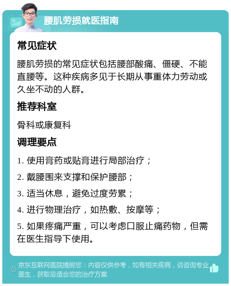 腰肌劳损就医指南 常见症状 腰肌劳损的常见症状包括腰部酸痛、僵硬、不能直腰等。这种疾病多见于长期从事重体力劳动或久坐不动的人群。 推荐科室 骨科或康复科 调理要点 1. 使用膏药或贴膏进行局部治疗； 2. 戴腰围来支撑和保护腰部； 3. 适当休息，避免过度劳累； 4. 进行物理治疗，如热敷、按摩等； 5. 如果疼痛严重，可以考虑口服止痛药物，但需在医生指导下使用。