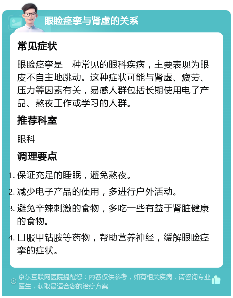 眼睑痉挛与肾虚的关系 常见症状 眼睑痉挛是一种常见的眼科疾病，主要表现为眼皮不自主地跳动。这种症状可能与肾虚、疲劳、压力等因素有关，易感人群包括长期使用电子产品、熬夜工作或学习的人群。 推荐科室 眼科 调理要点 保证充足的睡眠，避免熬夜。 减少电子产品的使用，多进行户外活动。 避免辛辣刺激的食物，多吃一些有益于肾脏健康的食物。 口服甲钴胺等药物，帮助营养神经，缓解眼睑痉挛的症状。