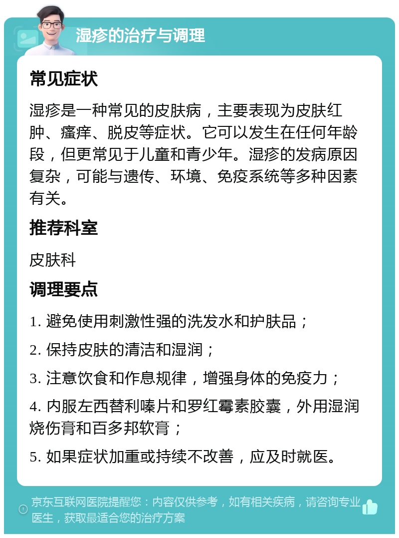 湿疹的治疗与调理 常见症状 湿疹是一种常见的皮肤病，主要表现为皮肤红肿、瘙痒、脱皮等症状。它可以发生在任何年龄段，但更常见于儿童和青少年。湿疹的发病原因复杂，可能与遗传、环境、免疫系统等多种因素有关。 推荐科室 皮肤科 调理要点 1. 避免使用刺激性强的洗发水和护肤品； 2. 保持皮肤的清洁和湿润； 3. 注意饮食和作息规律，增强身体的免疫力； 4. 内服左西替利嗪片和罗红霉素胶囊，外用湿润烧伤膏和百多邦软膏； 5. 如果症状加重或持续不改善，应及时就医。