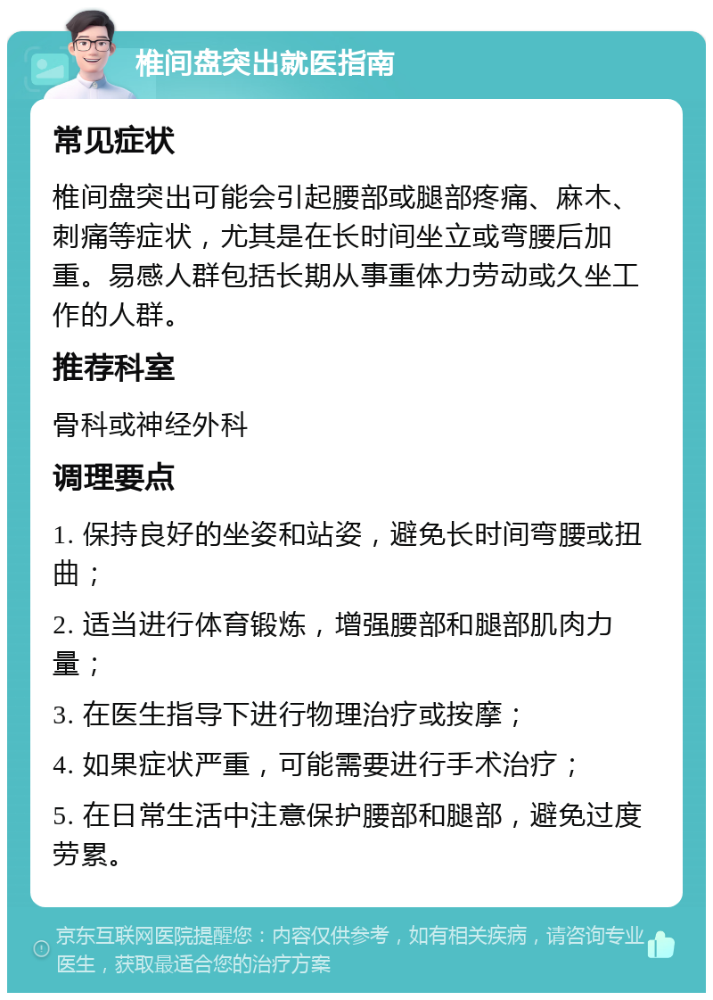 椎间盘突出就医指南 常见症状 椎间盘突出可能会引起腰部或腿部疼痛、麻木、刺痛等症状，尤其是在长时间坐立或弯腰后加重。易感人群包括长期从事重体力劳动或久坐工作的人群。 推荐科室 骨科或神经外科 调理要点 1. 保持良好的坐姿和站姿，避免长时间弯腰或扭曲； 2. 适当进行体育锻炼，增强腰部和腿部肌肉力量； 3. 在医生指导下进行物理治疗或按摩； 4. 如果症状严重，可能需要进行手术治疗； 5. 在日常生活中注意保护腰部和腿部，避免过度劳累。