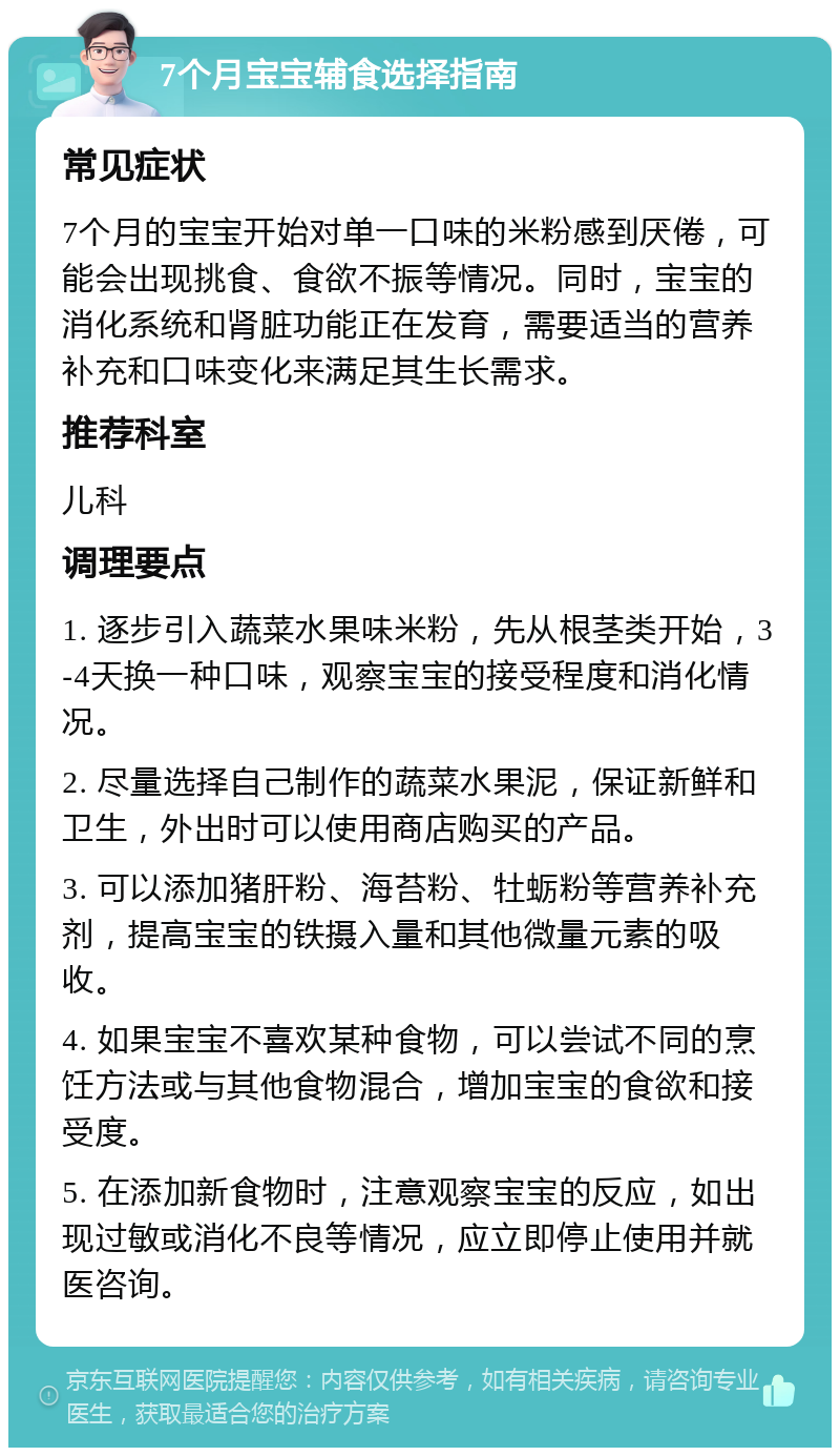 7个月宝宝辅食选择指南 常见症状 7个月的宝宝开始对单一口味的米粉感到厌倦，可能会出现挑食、食欲不振等情况。同时，宝宝的消化系统和肾脏功能正在发育，需要适当的营养补充和口味变化来满足其生长需求。 推荐科室 儿科 调理要点 1. 逐步引入蔬菜水果味米粉，先从根茎类开始，3-4天换一种口味，观察宝宝的接受程度和消化情况。 2. 尽量选择自己制作的蔬菜水果泥，保证新鲜和卫生，外出时可以使用商店购买的产品。 3. 可以添加猪肝粉、海苔粉、牡蛎粉等营养补充剂，提高宝宝的铁摄入量和其他微量元素的吸收。 4. 如果宝宝不喜欢某种食物，可以尝试不同的烹饪方法或与其他食物混合，增加宝宝的食欲和接受度。 5. 在添加新食物时，注意观察宝宝的反应，如出现过敏或消化不良等情况，应立即停止使用并就医咨询。